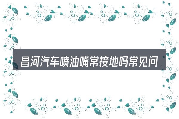 昌河汽车喷油嘴常接地吗常见问题解答