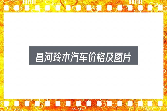 昌河玲木汽车价格及图片是什么？照着这个顺序看就行