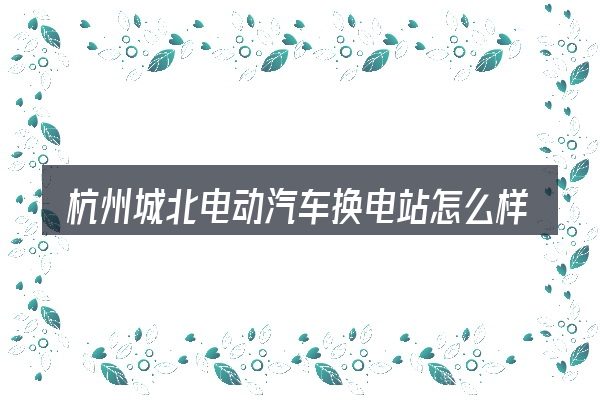 杭州城北电动汽车换电站怎么样这个概念怎么理解