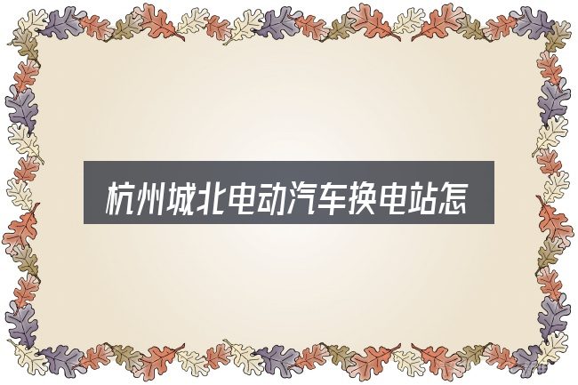 杭州城北电动汽车换电站怎么样？从头梳理一遍逻辑