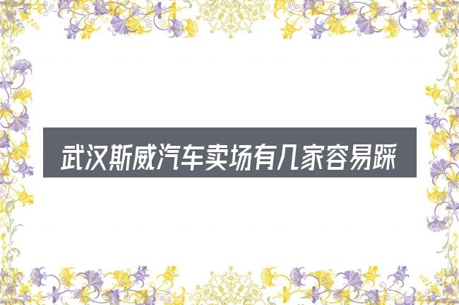 武汉斯威汽车卖场有几家容易踩的坑