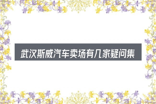 武汉斯威汽车卖场有几家疑问集中回答