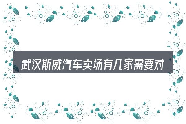 武汉斯威汽车卖场有几家需要对齐的几件事