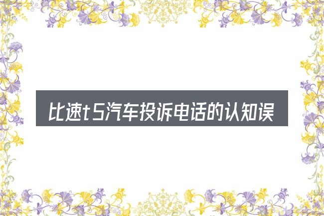 比速t5汽车投诉电话的认知误区