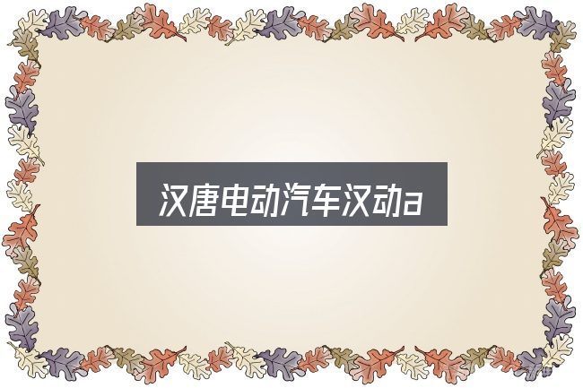 汉唐电动汽车汉动a怎么看？一份务实的参考