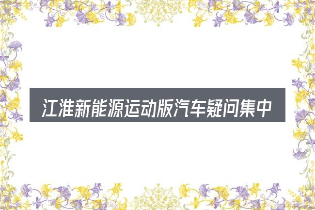 江淮新能源运动版汽车疑问集中回答