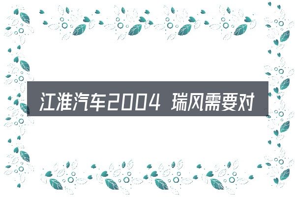 江淮汽车2004 瑞风需要对齐的几件事