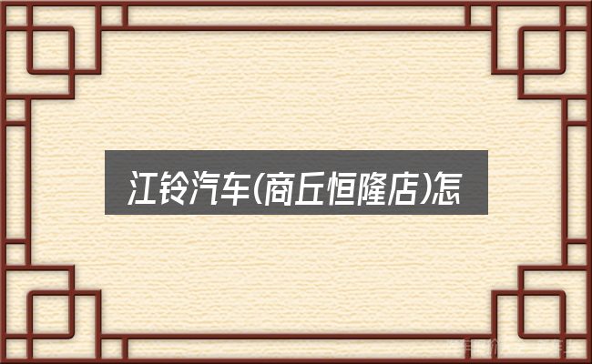 江铃汽车(商丘恒隆店)怎么样，实用清单与判断依据