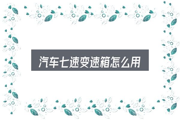 汽车七速变速箱怎么用？需要关注的几个维度
