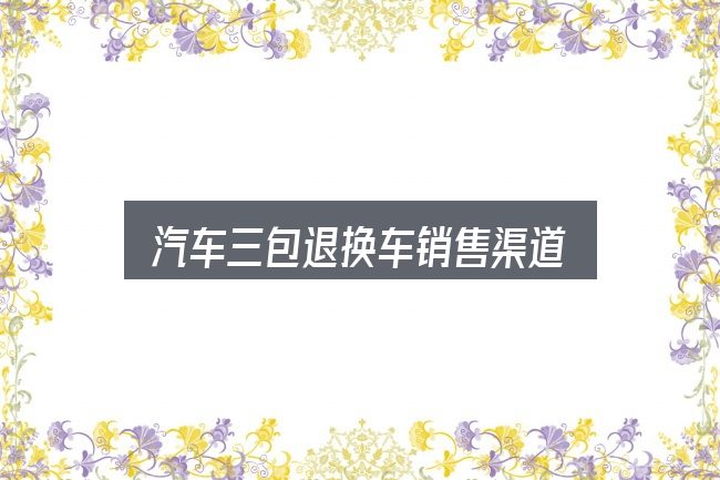 汽车三包退换车销售渠道怎么看？判断标准与取舍思路