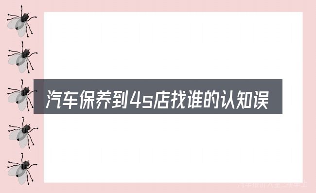 汽车保养到4s店找谁的认知误区