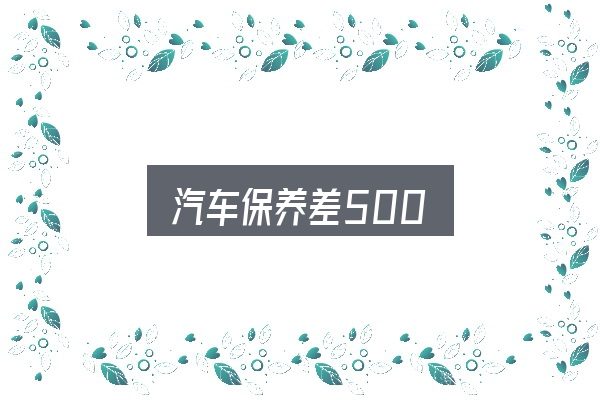 汽车保养差500全面解析：别被表面信息误导