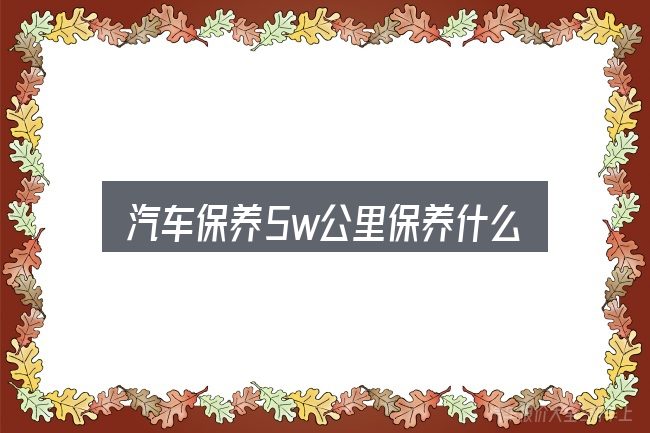 汽车保养5w公里保养什么？一篇够用的入门资料