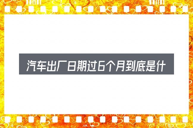 汽车出厂日期过6个月到底是什么