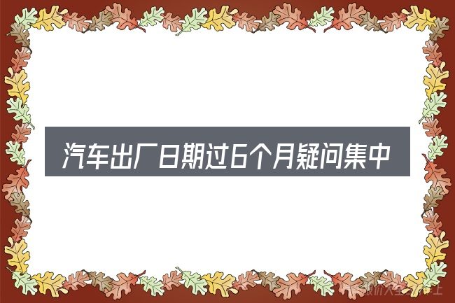 汽车出厂日期过6个月疑问集中回答