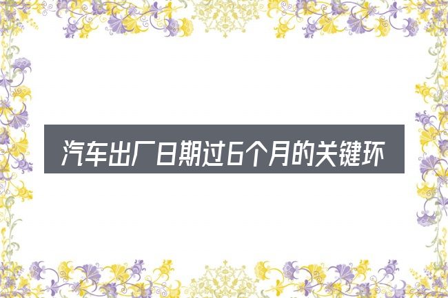汽车出厂日期过6个月的关键环节
