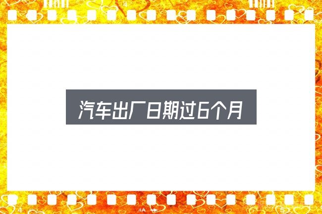 关于汽车出厂日期过6个月，实用清单与判断依据