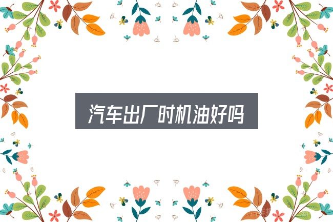 关于「汽车出厂时机油好吗」，重点、难点与建议