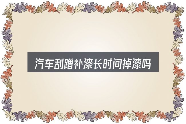汽车刮蹭补漆长时间掉漆吗，一篇够用的入门资料