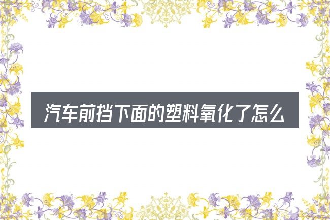 汽车前挡下面的塑料氧化了怎么办这个概念怎么理解