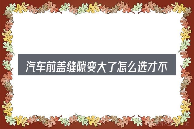 汽车前盖缝隙变大了怎么选才不容易出错