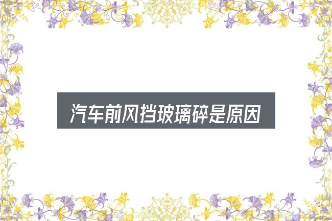 关于汽车前风挡玻璃碎是原因，核心要点与常见问题
