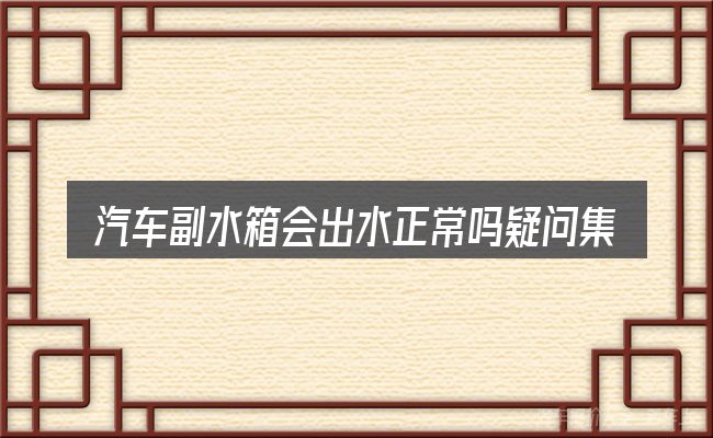 汽车副水箱会出水正常吗疑问集中回答