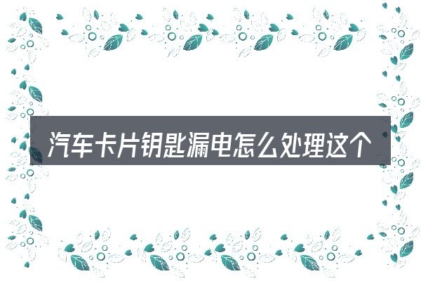 汽车卡片钥匙漏电怎么处理这个概念怎么理解