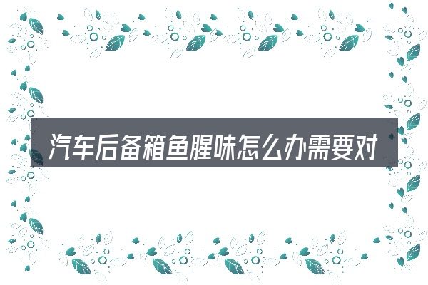 汽车后备箱鱼腥味怎么办需要对齐的几件事