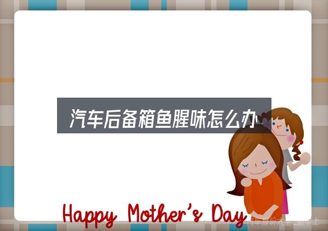 汽车后备箱鱼腥味怎么办，看清本质再谈选择