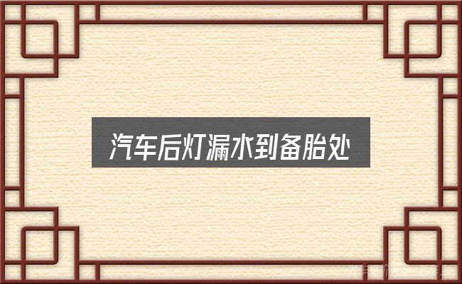 汽车后灯漏水到备胎处实用指南：关键问题集中回答