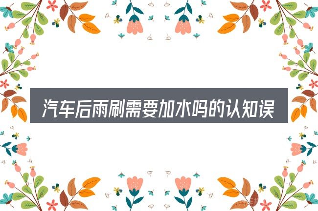 汽车后雨刷需要加水吗的认知误区