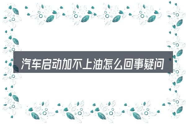 汽车启动加不上油怎么回事疑问集中回答