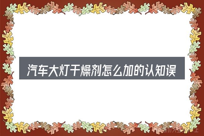 汽车大灯干燥剂怎么加的认知误区