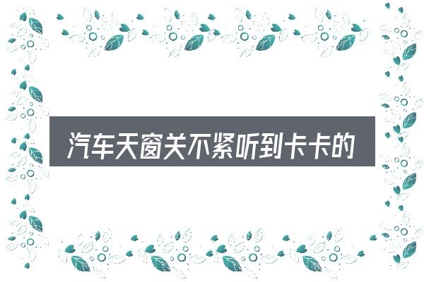 一文讲清汽车天窗关不紧听到卡卡的声音：需要关注的几个维度