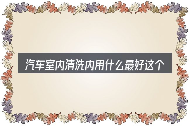 汽车室内清洗内用什么最好这个概念怎么理解