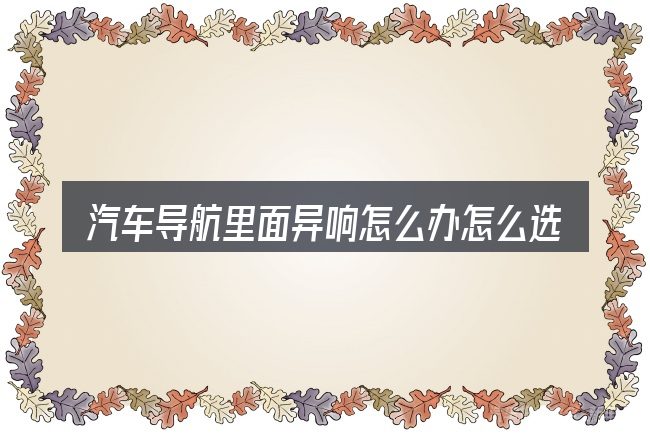 汽车导航里面异响怎么办怎么选才不容易出错