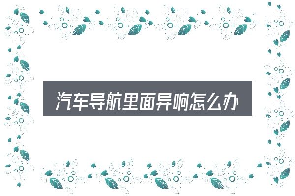 关于「汽车导航里面异响怎么办」，常见误区与实用建议