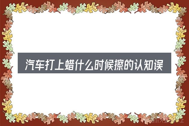 汽车打上蜡什么时候擦的认知误区