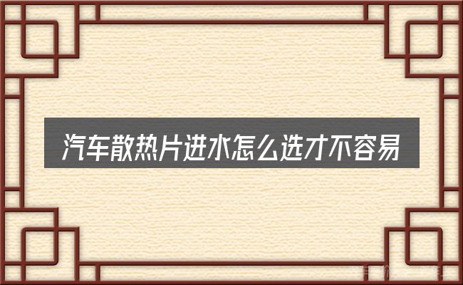 汽车散热片进水怎么选才不容易出错