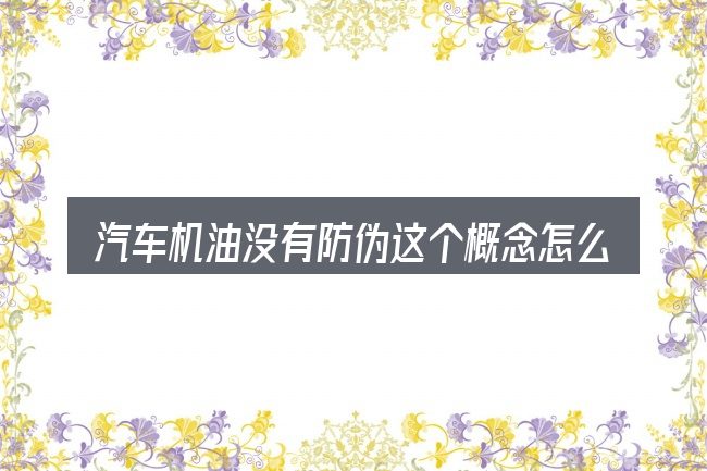 汽车机油没有防伪这个概念怎么理解