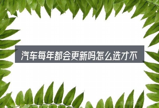 汽车每年都会更新吗怎么选才不容易出错