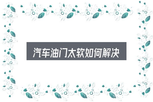 汽车油门太软如何解决，关键环节逐一拆解