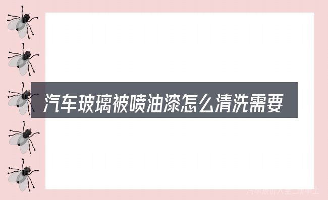 汽车玻璃被喷油漆怎么清洗需要对齐的几件事