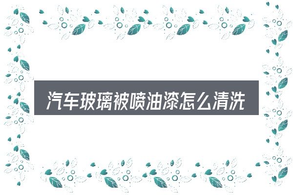 汽车玻璃被喷油漆怎么清洗，从需求到落地的路径