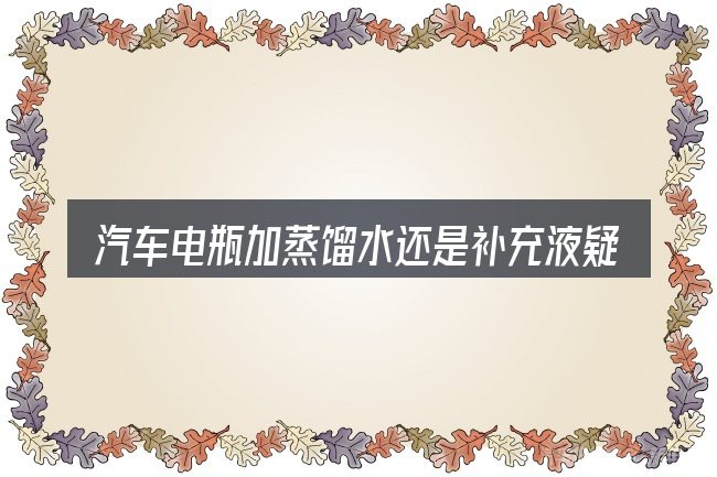 汽车电瓶加蒸馏水还是补充液疑问集中回答