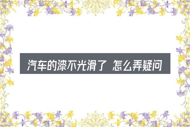 汽车的漆不光滑了 怎么弄疑问集中回答