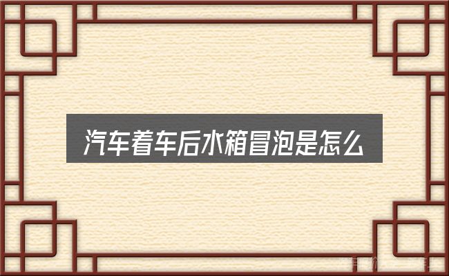 汽车着车后水箱冒泡是怎么回事？关键问题集中回答