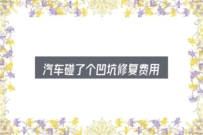 一文讲清汽车碰了个凹坑修复费用：价格、配置与保值率怎么权衡