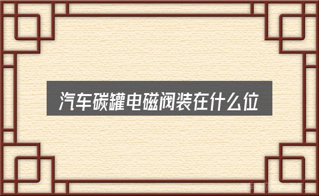 关于「汽车碳罐电磁阀装在什么位置」，从场景出发的理解